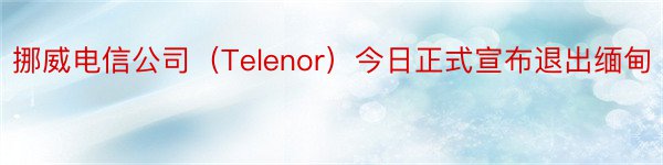 挪威电信公司（Telenor）今日正式宣布退出缅甸