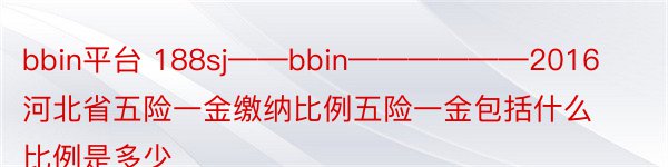 bbin平台 188sj——bbin——————2016河北省五险一金缴纳比例五险一金包括什么比例是多少_
