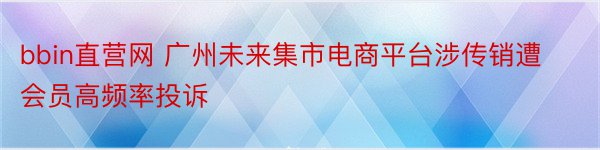 bbin直营网 广州未来集市电商平台涉传销遭会员高频率投诉