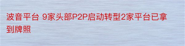 波音平台 9家头部P2P启动转型2家平台已拿到牌照