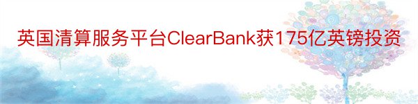 英国清算服务平台ClearBank获175亿英镑投资