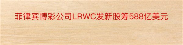 菲律宾博彩公司LRWC发新股筹588亿美元